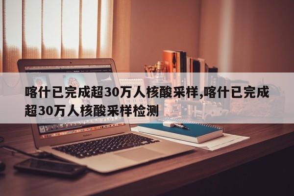 喀什已完成超30万人核酸采样,喀什已完成超30万人核酸采样检测